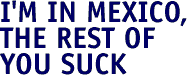 I'm in Mexico, the rest of you suck